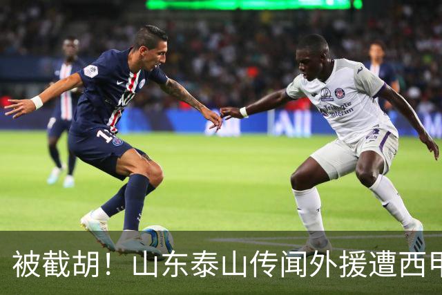 被截胡！山东泰山传闻外援遭西甲豪门争抢，夏窗更换外援恐无望